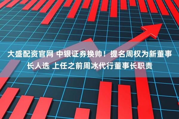 大盛配资官网 中银证券换帅！提名周权为新董事长人选 上任之前周冰代行董事长职责