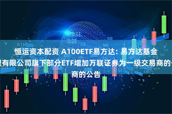 恒运资本配资 A100ETF易方达: 易方达基金管理有限公司旗下部分ETF增加万联证券为一级交易商的公告