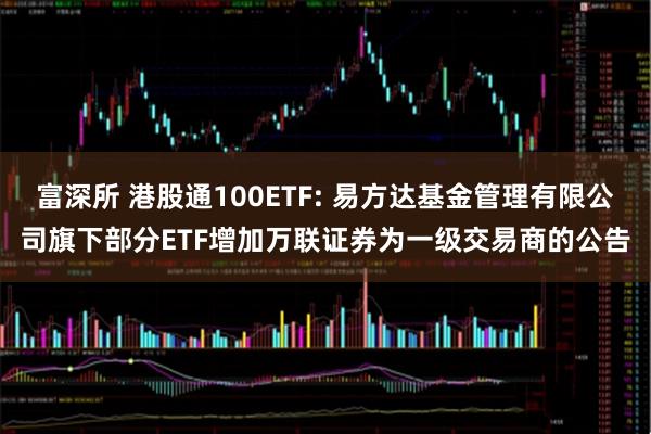 富深所 港股通100ETF: 易方达基金管理有限公司旗下部分ETF增加万联证券为一级交易商的公告