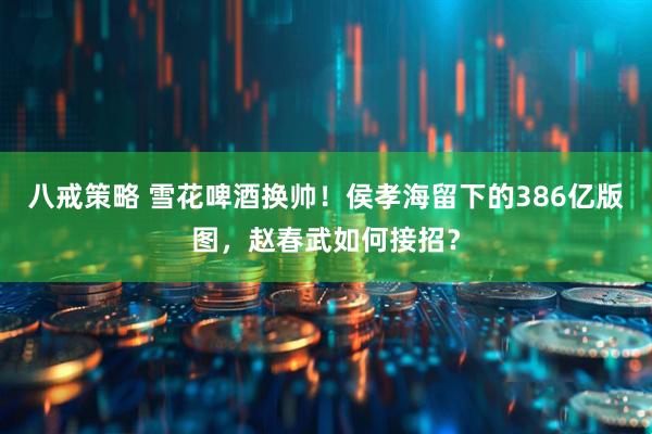 八戒策略 雪花啤酒换帅！侯孝海留下的386亿版图，赵春武如何接招？