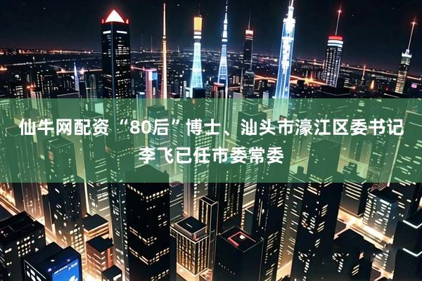 仙牛网配资 “80后”博士、汕头市濠江区委书记李飞已任市委常委