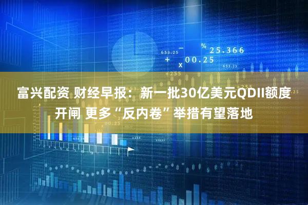 富兴配资 财经早报：新一批30亿美元QDII额度开闸 更多“反内卷”举措有望落地