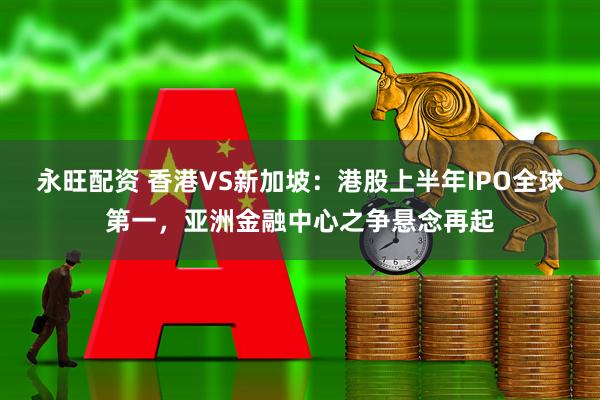 永旺配资 香港VS新加坡：港股上半年IPO全球第一，亚洲金融中心之争悬念再起