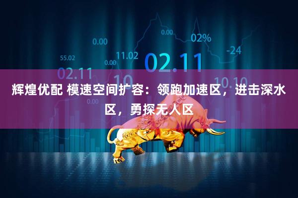 辉煌优配 模速空间扩容：领跑加速区，进击深水区，勇探无人区
