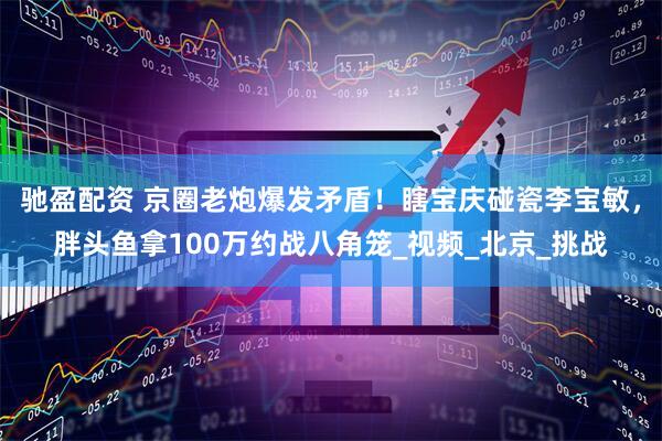 驰盈配资 京圈老炮爆发矛盾！瞎宝庆碰瓷李宝敏，胖头鱼拿100万约战八角笼_视频_北京_挑战