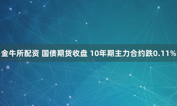 金牛所配资 国债期货收盘 10年期主力合约跌0.11%