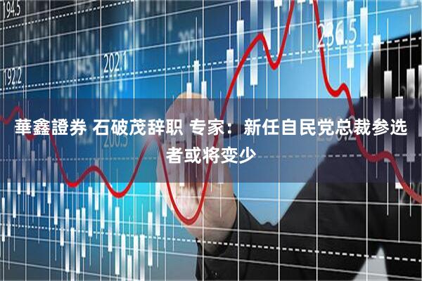 華鑫證券 石破茂辞职 专家：新任自民党总裁参选者或将变少