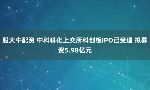 股大牛配资 中科科化上交所科创板IPO已受理 拟募资5.98亿元