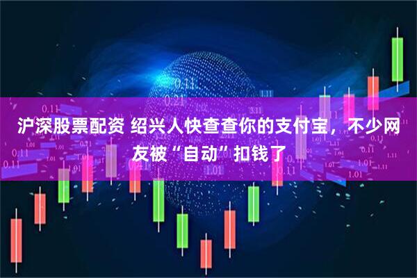 沪深股票配资 绍兴人快查查你的支付宝，不少网友被“自动”扣钱了
