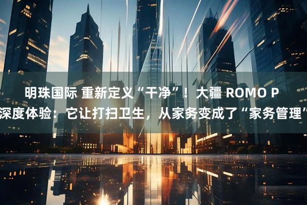 明珠国际 重新定义“干净”！大疆 ROMO P 深度体验：它让打扫卫生，从家务变成了“家务管理”