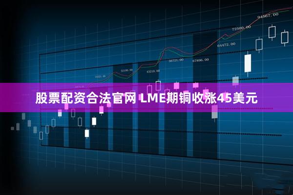 股票配资合法官网 LME期铜收涨45美元