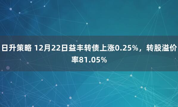 日升策略 12月22日益丰转债上涨0.25%，转股溢价率81.05%