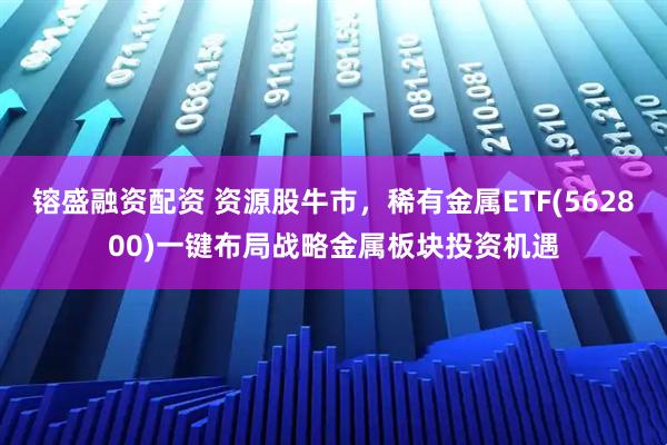 镕盛融资配资 资源股牛市，稀有金属ETF(562800)一键布局战略金属板块投资机遇