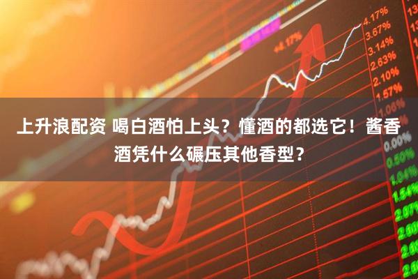 上升浪配资 喝白酒怕上头？懂酒的都选它！酱香酒凭什么碾压其他香型？