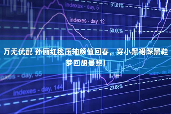 万无优配 孙俪红毯压轴颜值回春，穿小黑裙踩黑鞋梦回胡曼黎！