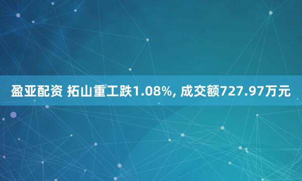 盈亚配资 拓山重工跌1.08%, 成交额727.97万元