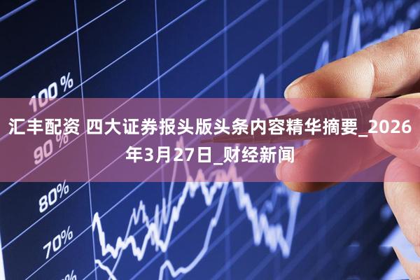 汇丰配资 四大证券报头版头条内容精华摘要_2026年3月27日_财经新闻
