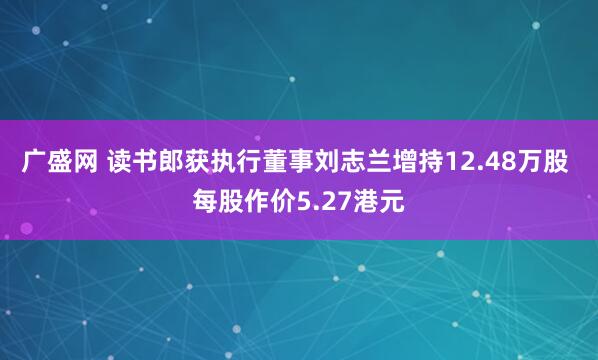 广盛网 读书郎获执行董事刘志兰增持12.48万股 每股作价5.27港元