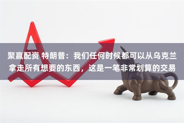 聚赢配资 特朗普：我们任何时候都可以从乌克兰拿走所有想要的东西，这是一笔非常划算的交易