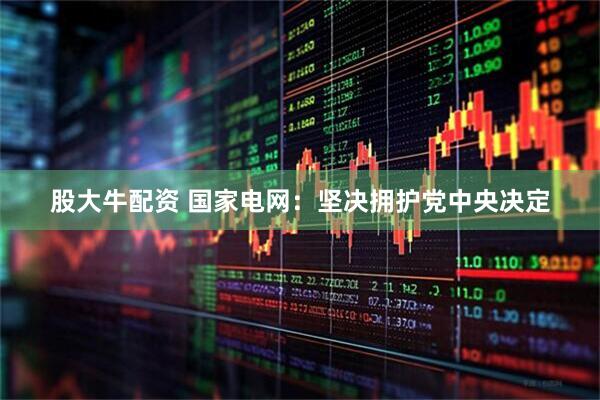股大牛配资 国家电网：坚决拥护党中央决定